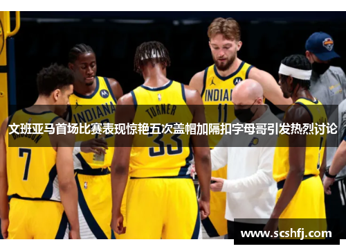 文班亚马首场比赛表现惊艳五次盖帽加隔扣字母哥引发热烈讨论