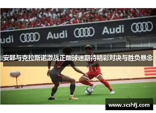 安郅与克拉斯诺激战正酣球迷期待精彩对决与胜负悬念